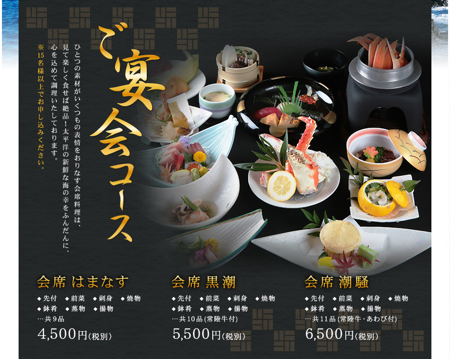 ご宴会コース ひとつの素材がいくつもの表情をおりなす会席料理は、
見て楽しく食せば絶品！太平洋の新鮮な海の幸をふんだんに、心を込めて調理いたしております。※15名様以上でお申し込みください。|会席はまなす ◆ 先付　◆ 前菜　◆ 刺身　◆ 焼物◆ 鉢肴　◆ 蒸物　◆ 揚物…共9品 4,000円（税別）|会席黒潮 ◆ 先付　◆ 前菜　◆ 刺身　◆ 焼物◆ 鉢肴　◆ 蒸物　◆ 揚物…共10品 5,000円（税別）|会席潮騒 ◆ 先付　◆ 前菜　◆ 刺身　◆ 焼物◆ 鉢肴　◆ 蒸物　◆ 揚物…共11品 6,000円（税別）